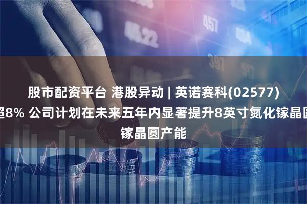 股市配资平台 港股异动 | 英诺赛科(02577)再涨超8% 公司计划在未来五年内显著提升8英寸氮化镓晶圆产能