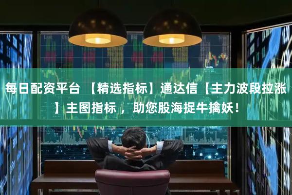 每日配资平台 【精选指标】通达信【主力波段拉涨】主图指标 ，助您股海捉牛擒妖！
